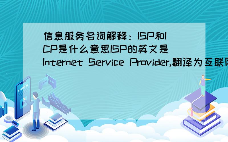 信息服务名词解释：ISP和ICP是什么意思ISP的英文是Internet Service Provider,翻译为互联网服务提供商,即向广大用户综合提供互联网接入业务、信息业务、和增值业务的电信运营商.ISP是经国家主管