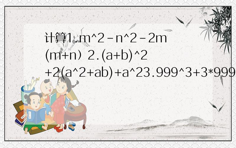 计算1.m^2-n^2-2m(m+n）2.(a+b)^2+2(a^2+ab)+a^23.999^3+3*999^2+3*999+14.(m-n)^2013-9(m-n)^2014