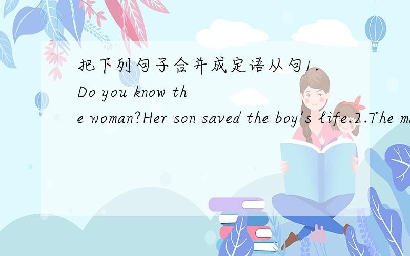 把下列句子合并成定语从句1.Do you know the woman?Her son saved the boy's life.2.The man gone to GuangZhou . You met him in the street yesterday.3.The book is very interesting.I borrowed it from the library last week.