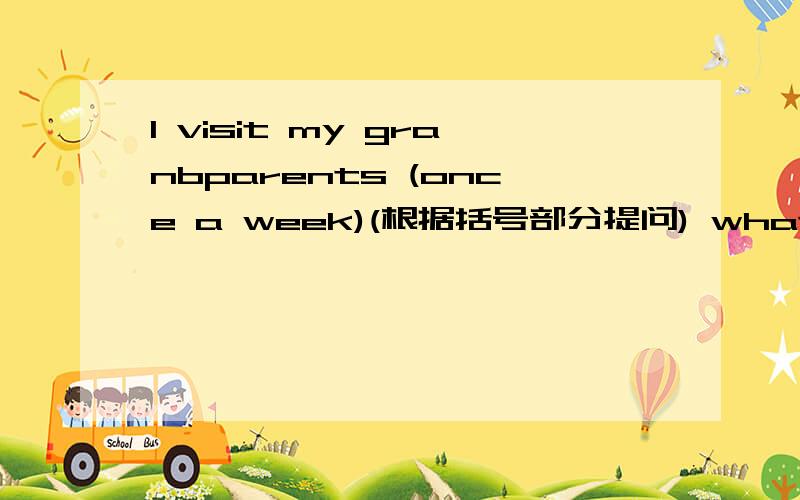 l visit my granbparents (once a week)(根据括号部分提问) what do you mant to be (根据实际情况回答)
