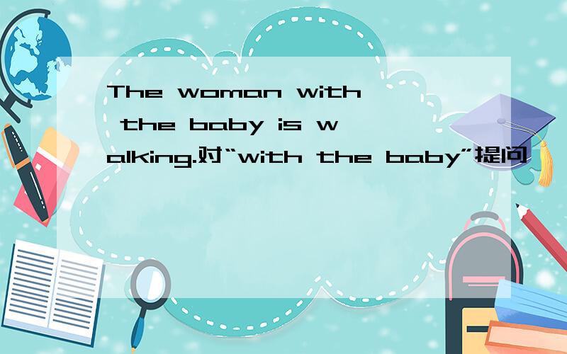 The woman with the baby is walking.对“with the baby”提问,—— —— is walking?填空!