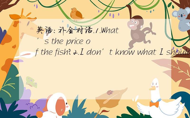 英语：补全对话.1.What’s the price of the fish?2.I don’t know what I should do.补全对话A：Are there many ( ) between British English and American English?B:Only in pronunciation.A few words ( ) different,too.( )Britons and Americans al