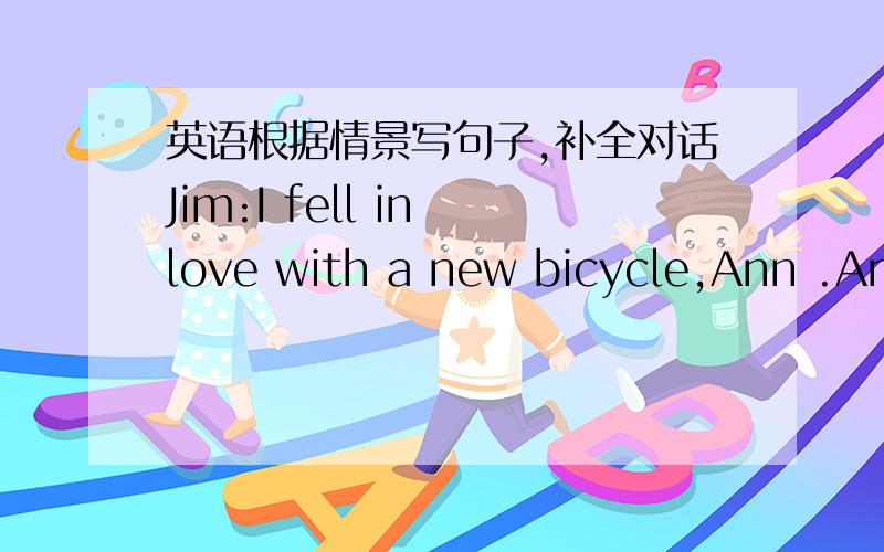 英语根据情景写句子,补全对话Jim:I fell in love with a new bicycle,Ann .Ann:Oh,didn’t you buy it Jim:No,I don’t have enough money .____________ Ann:_______________________.Jim:They have bought me a MP3 .I don’t want to ask them for m