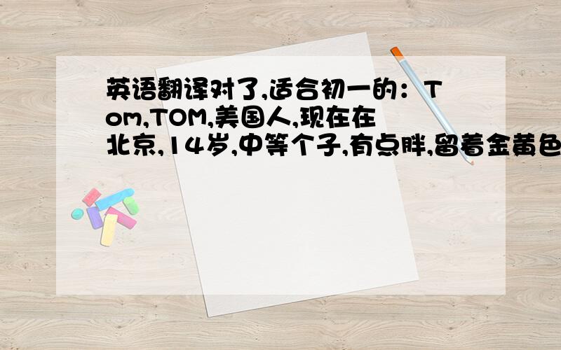 英语翻译对了,适合初一的：Tom,TOM,美国人,现在在北京,14岁,中等个子,有点胖,留着金黄色的漂亮短直发,喜欢中国食品,他想早餐吃牛肉饺子,中午吃米饭和鱼肉,晚餐吃西红柿面条,他很健康.