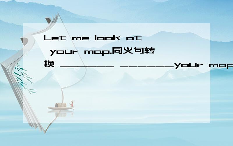 Let me look at your map.同义句转换 ______ ______your map.