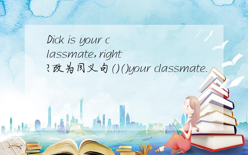Dick is your classmate,right?改为同义句（）（）your classmate.