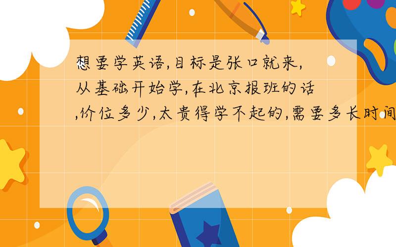 想要学英语,目标是张口就来,从基础开始学,在北京报班的话,价位多少,太贵得学不起的,需要多长时间?