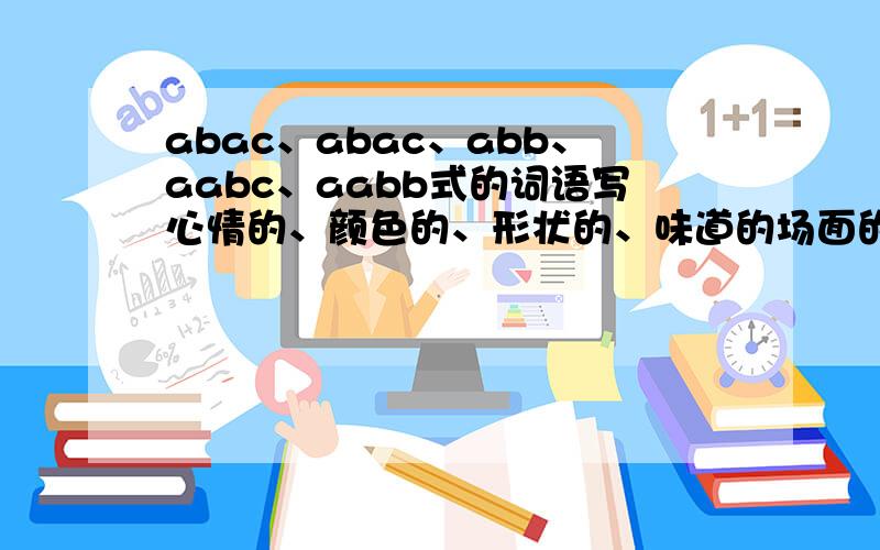 abac、abac、abb、aabc、aabb式的词语写心情的、颜色的、形状的、味道的场面的越快越好