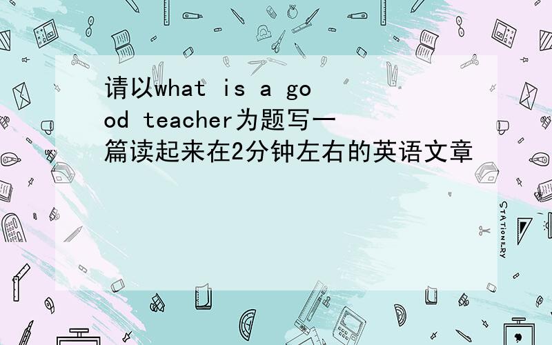 请以what is a good teacher为题写一篇读起来在2分钟左右的英语文章