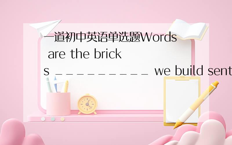 一道初中英语单选题Words are the bricks _________ we build sentences to express our ideas.A.through which B.from which C.which D.of which我完全不知道选什么是对的,答案给的是D,请高手赐教.若of which引导定语从句，we