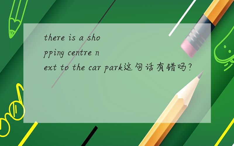 there is a shopping centre next to the car park这句话有错吗?