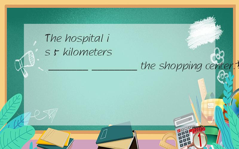 The hospital is 5 kilometers _______ ________ the shopping center.填介词