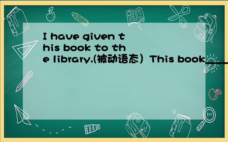I have given this book to the library.(被动语态）This book_____ ____ ____to the library.