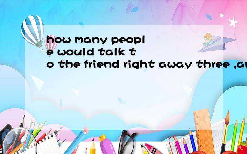 how many people would talk to the friend right away three ,and twopeople would翻译写错了后面加 say noting 上面那个twopeople 是two people