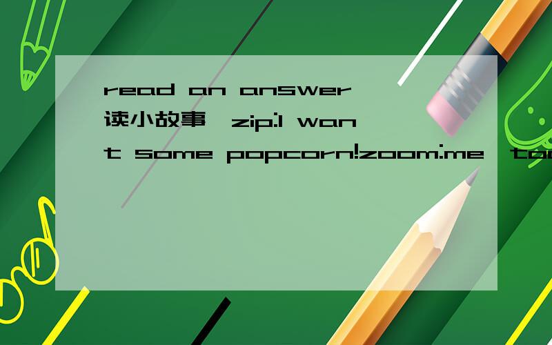 read an answer读小故事,zip:I want some popcorn!zoom:me,too!zip:do you konw how to make it?zoom:sure!wait for me.I will go and make some.zip:I like popcorn.it tastes good.(after some minutes)where is he?I am hungry.is he stillmaking popcorn?zip:he