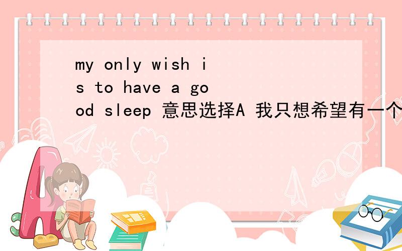 my only wish is to have a good sleep 意思选择A 我只想希望有一个好的睡觉B 我唯一想要的是一个好的睡觉C 我只想好好地睡一觉D 我的祝愿是好好地睡一觉